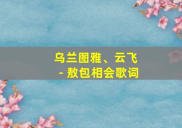 乌兰图雅、云飞 - 敖包相会歌词